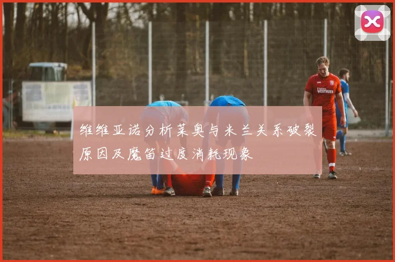 维维亚诺分析莱奥与米兰关系破裂原因及魔笛过度消耗现象