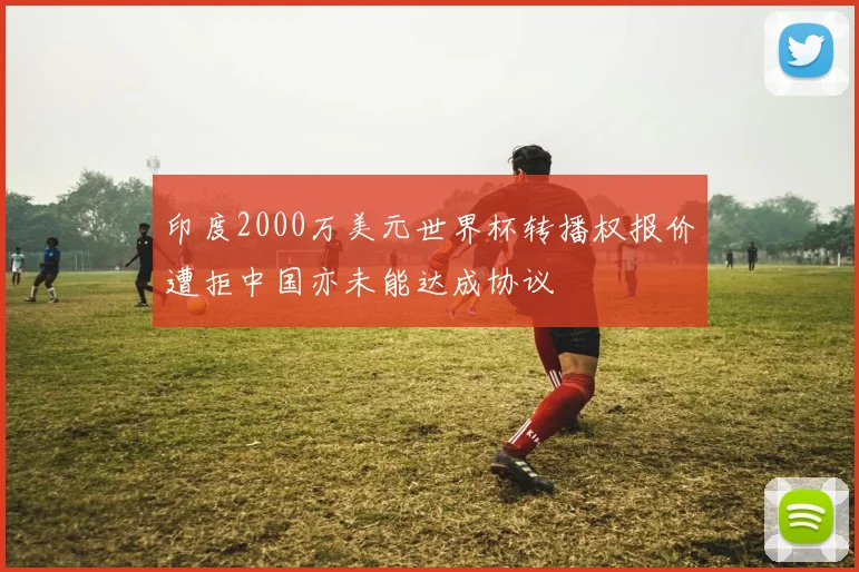 印度2000万美元世界杯转播权报价遭拒中国亦未能达成协议