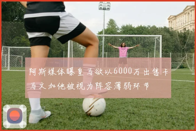 阿斯媒体曝皇马欲以6000万出售卡马文加他被视为阵容薄弱环节