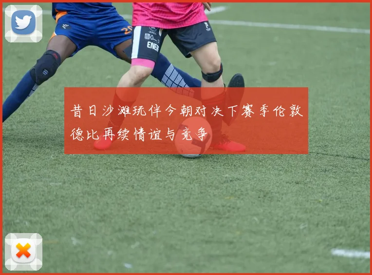 昔日沙滩玩伴今朝对决下赛季伦敦德比再续情谊与竞争