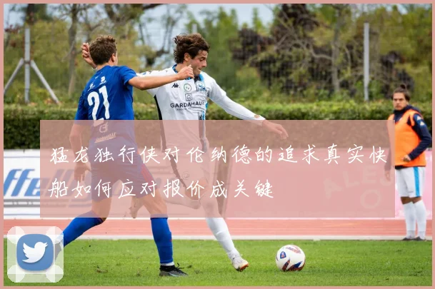 猛龙独行侠对伦纳德的追求真实快船如何应对报价成关键
