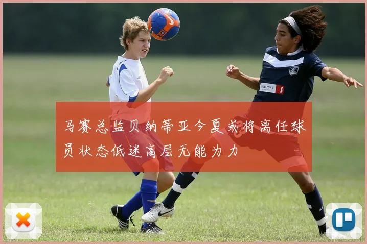 马赛总监贝纳蒂亚今夏或将离任球员状态低迷高层无能为力