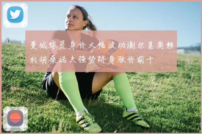 曼城球员身价大幅波动谢尔基奥赖利胡桑诺夫强势跻身涨价前十