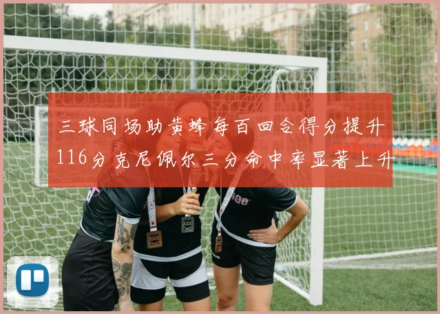 三球同场助黄蜂每百回合得分提升116分克尼佩尔三分命中率显著上升近10