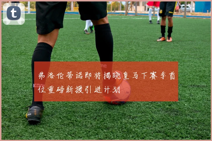 弗洛伦蒂诺即将揭晓皇马下赛季首位重磅新援引进计划