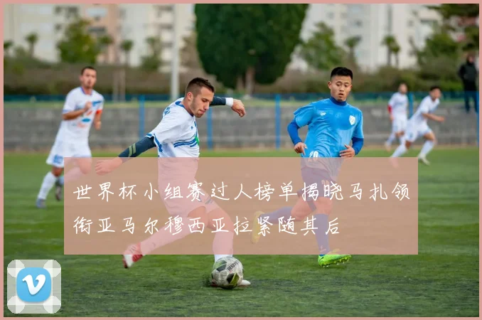 世界杯小组赛过人榜单揭晓马扎领衔亚马尔穆西亚拉紧随其后