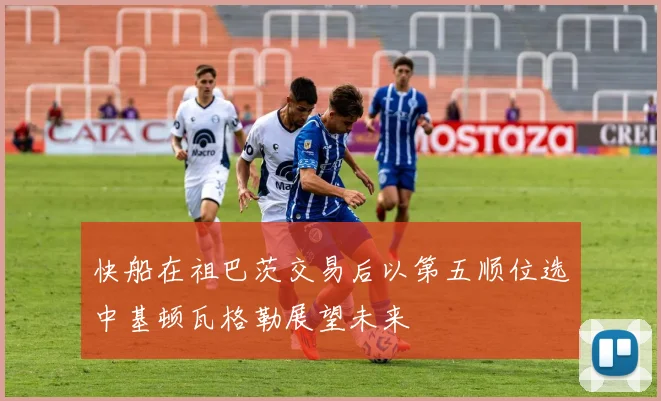 快船在祖巴茨交易后以第五顺位选中基顿瓦格勒展望未来