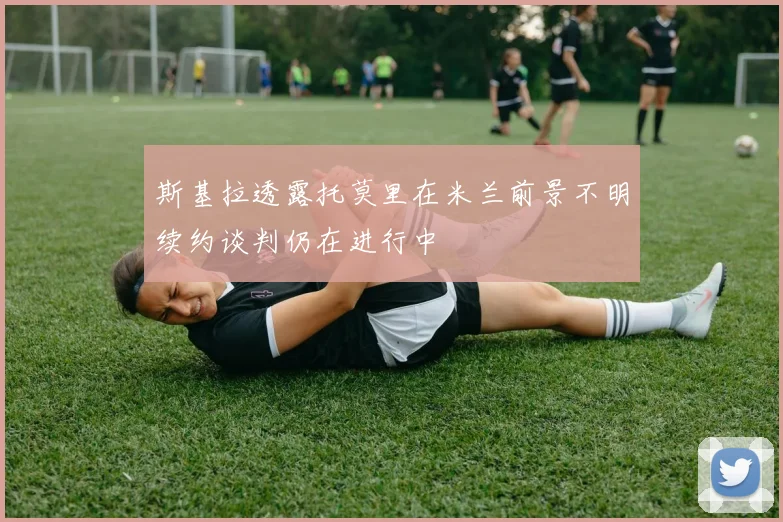 斯基拉透露托莫里在米兰前景不明续约谈判仍在进行中