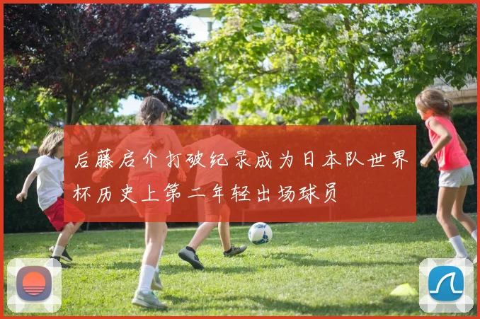 后藤启介打破纪录成为日本队世界杯历史上第二年轻出场球员
